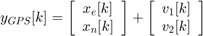 $$ y_{GPS}[k] = \left[&#10; \begin{array}{c}&#10; x_e[k] \\&#10; x_n[k]&#10; \end{array}&#10; \right] +&#10; \left[&#10; \begin{array}{c}&#10; v_1[k] \\&#10; v_2[k]&#10; \end{array}&#10; \right]&#10;$$