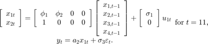 $$\begin{array}{c}&#10;\left[ {\begin{array}{*{20}{c}}&#10;{{x_{1t}}}\\&#10;{{x_{2t}}}&#10;\end{array}} \right] = \left[ {\begin{array}{*{20}{c}}&#10;{{\phi _1}}&{{\phi _2}}&#38;0&#38;0\\&#10;1&#38;0&#38;0&#38;0&#10;\end{array}} \right]\left[ {\begin{array}{*{20}{c}}&#10;{{x_{1,t - 1}}}\\&#10;{{x_{2,t - 1}}}\\&#10;{{x_{3,t - 1}}}\\&#10;{{x_{4,t - 1}}}&#10;\end{array}} \right] + \left[ {\begin{array}{*{20}{c}}&#10;{{\sigma _1}}\\&#10;0&#10;\end{array}} \right]{u_{1t}}\\&#10;{y_t} = {a_2}{x_{1t}} + {\sigma _3}{\varepsilon _t}.&#10;\end{array}{\rm for\;}t = 11,$$